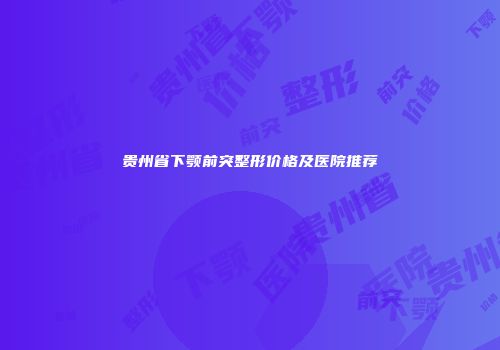 贵州省下颚前突整形价格及医院推荐