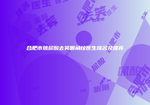 合肥市玻尿酸去笑眼角纹医生排名及推荐