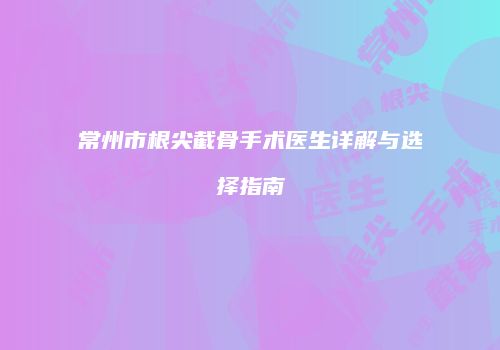 常州市根尖截骨手术医生详解与选择指南