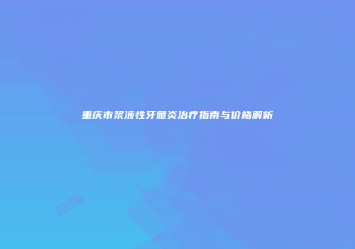 重庆市浆液性牙髓炎治疗指南与价格解析