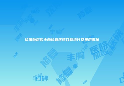 沈阳玻尿酸丰胸修复医院口碑排行及费用解析