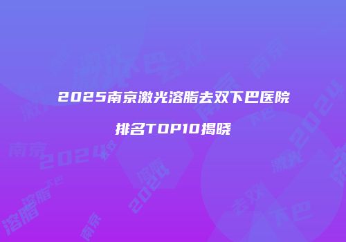 2025南京激光溶脂去双下巴医院排名TOP10揭晓