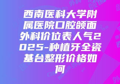 西南医科大学附属医院口腔颌面外科价位表人气2025-种植牙全瓷基台整形价格如何