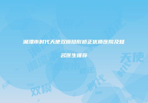 湘潭市时代天使双模隐形矫正优质医院及知名医生推荐