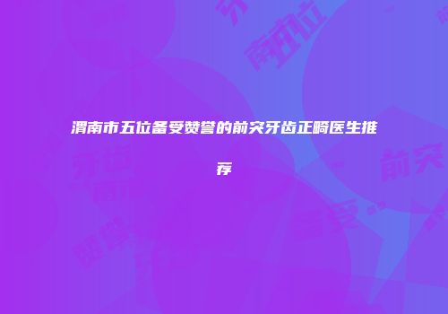 渭南市五位备受赞誉的前突牙齿正畸医生推荐