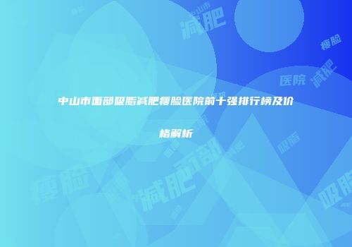 中山市面部吸脂减肥瘦脸医院前十强排行榜及价格解析