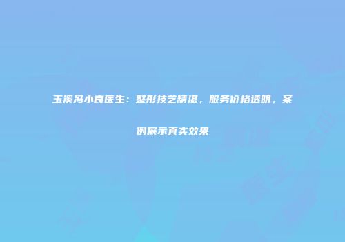 玉溪冯小良医生：整形技艺精湛，服务价格透明，案例展示真实效果