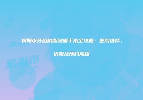揭阳市牙齿树脂贴面手术全攻略：医院选择、价格及预约流程