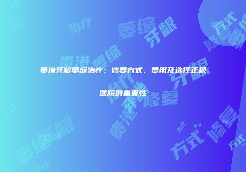 贵港牙龈萎缩治疗：修复方式、费用及选择正规医院的重要性