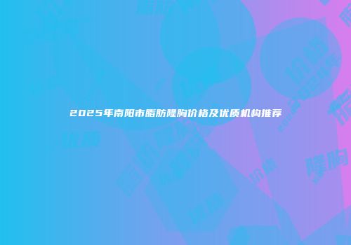 2025年南阳市脂肪隆胸价格及优质机构推荐