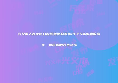 兴义市人民医院口腔颌面外科发布2025年新版价格表，提供透明收费标准
