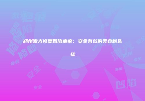 郑州激光修复凹陷疤痕：安全有效的美容新选择