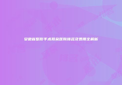 安徽省整形手术耳朵医院排名及费用全解析