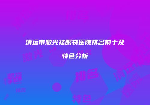 清远市激光祛眼袋医院排名前十及特色分析