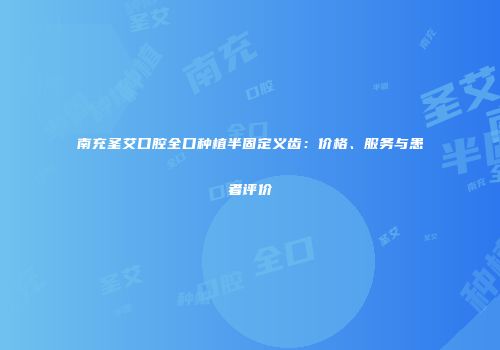 南充圣艾口腔全口种植半固定义齿：价格、服务与患者评价