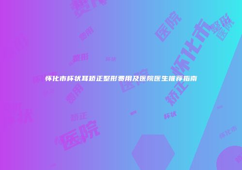 怀化市杯状耳矫正整形费用及医院医生推荐指南
