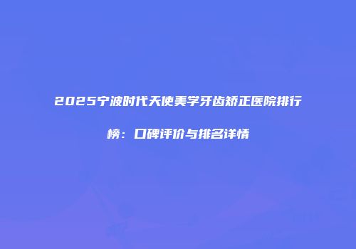 2025宁波时代天使美学牙齿矫正医院排行榜：口碑评价与排名详情
