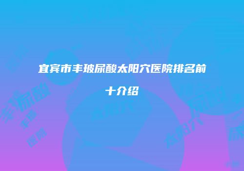 宜宾市丰玻尿酸太阳穴医院排名前十介绍