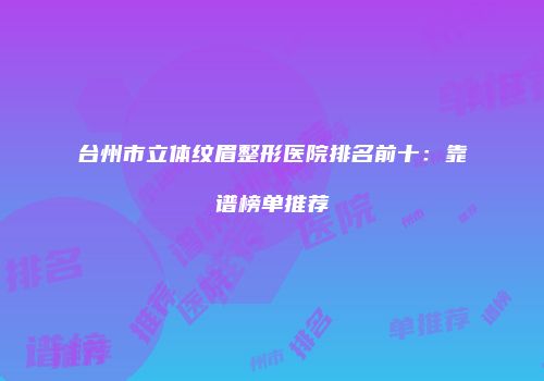 台州市立体纹眉整形医院排名前十：靠谱榜单推荐