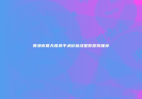 贵港市夏天隆鼻手术价格及整形医院推荐
