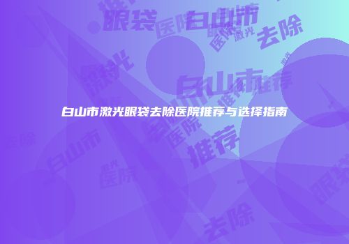 白山市激光眼袋去除医院推荐与选择指南