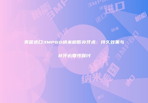 美国进口3MP60纳米树脂补牙术：持久效果与补牙必要性探讨