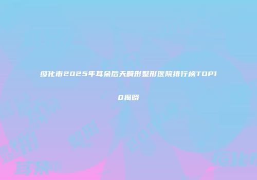 绥化市2025年耳朵后天畸形整形医院排行榜TOP10揭晓
