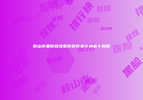 鞍山市黑脸娃娃整形医院排行榜前十揭晓