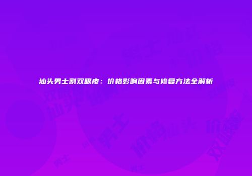 汕头男士割双眼皮：价格影响因素与修复方法全解析