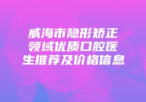 威海市隐形矫正领域优质口腔医生推荐及价格信息