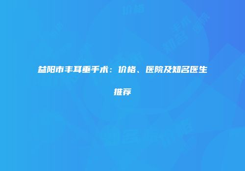 益阳市丰耳垂手术：价格、医院及知名医生推荐