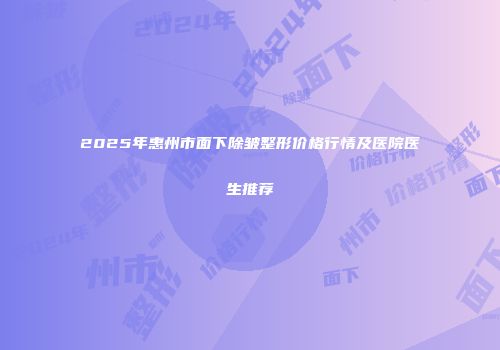 2025年惠州市面下除皱整形价格行情及医院医生推荐