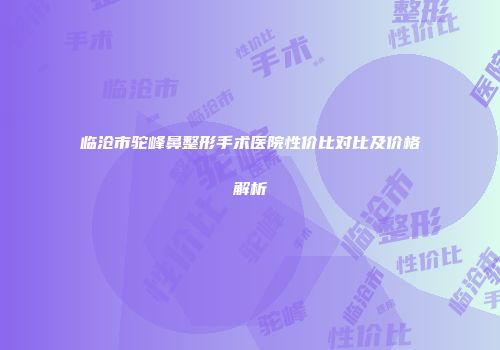 临沧市驼峰鼻整形手术医院性价比对比及价格解析