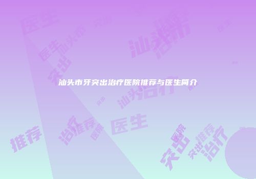 汕头市牙突出治疗医院推荐与医生简介