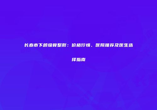 长春市下颌缩骨整形：价格行情、医院推荐及医生选择指南