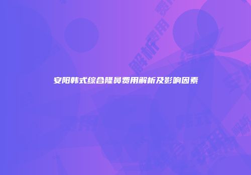 安阳韩式综合隆鼻费用解析及影响因素
