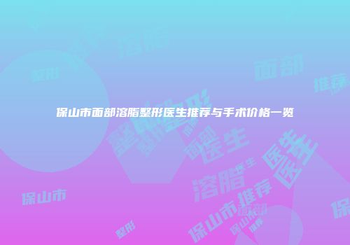 保山市面部溶脂整形医生推荐与手术价格一览