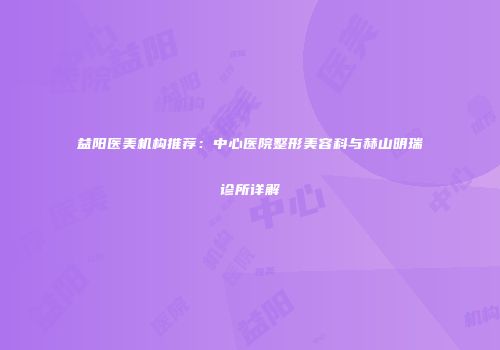 益阳医美机构推荐：中心医院整形美容科与赫山明瑞诊所详解