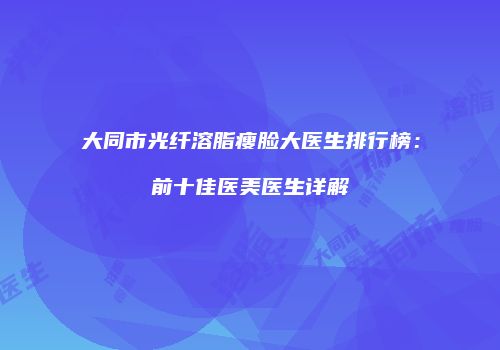 大同市光纤溶脂瘦脸大医生排行榜：前十佳医美医生详解
