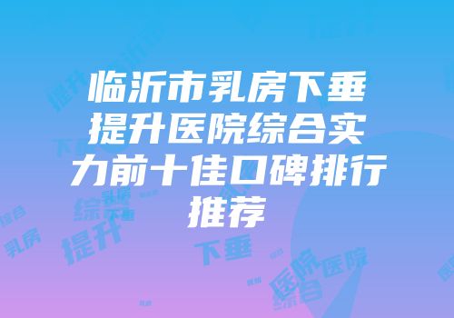 临沂市乳房下垂提升医院综合实力前十佳口碑排行推荐