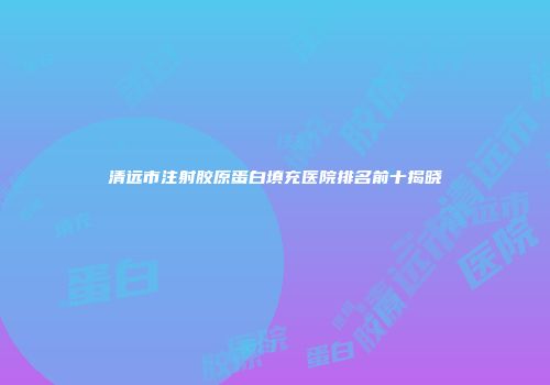 清远市注射胶原蛋白填充医院排名前十揭晓