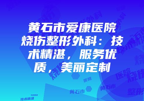黄石市爱康医院烧伤整形外科：技术精湛，服务优质，美丽定制