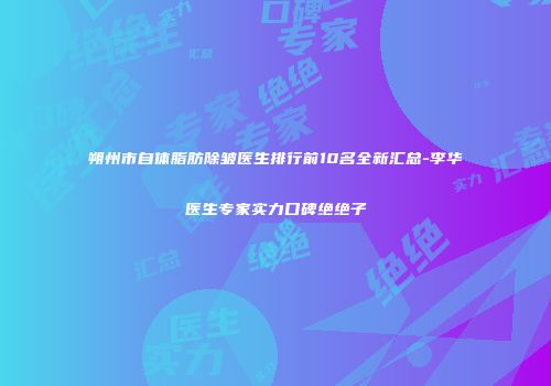 朔州市自体脂肪除皱医生排行前10名全新汇总-李华医生专家实力口碑绝绝子