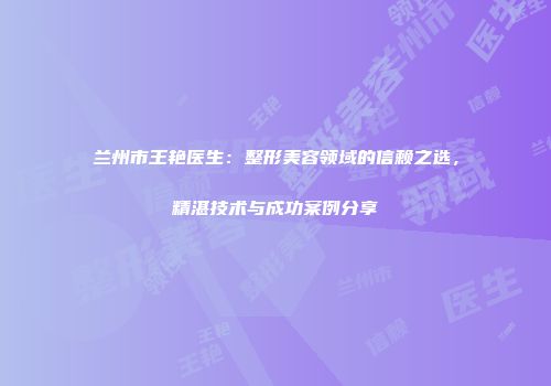 兰州市王艳医生：整形美容领域的信赖之选，精湛技术与成功案例分享