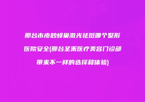 邢台市皮秒蜂巢激光祛斑哪个整形医院安全(邢台圣禾医疗美容门诊部带来不一样的选择和体验)