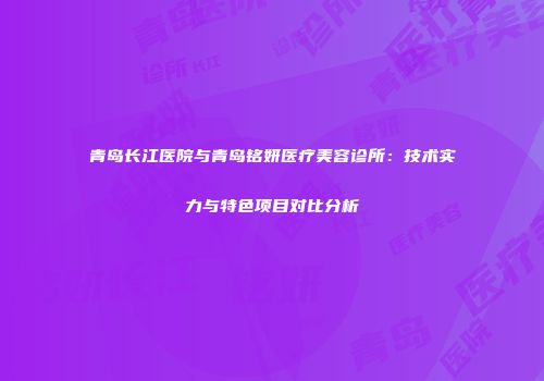 青岛长江医院与青岛铭妍医疗美容诊所：技术实力与特色项目对比分析