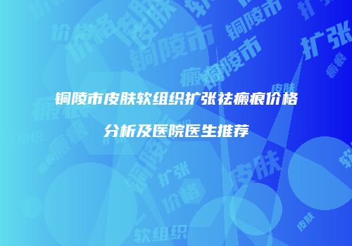 铜陵市皮肤软组织扩张祛瘢痕价格分析及医院医生推荐