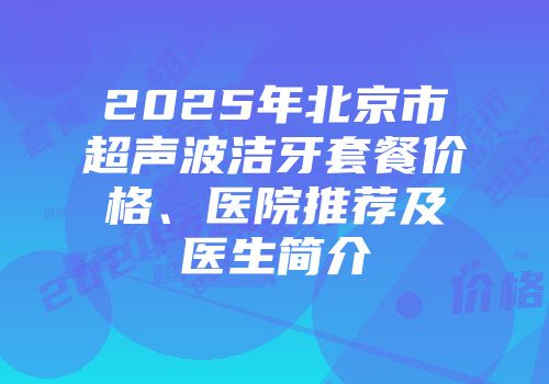 2025年北京市超声波洁牙套餐价格、医院推荐及医生简介