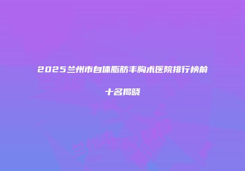2025兰州市自体脂肪丰胸术医院排行榜前十名揭晓