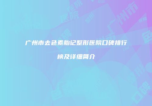 广州市去色素胎记整形医院口碑排行榜及详细简介